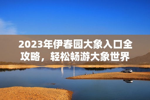 2023年伊春园大象入口全攻略，轻松畅游大象世界