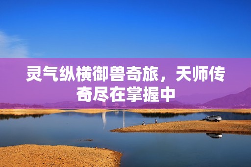 灵气纵横御兽奇旅，天师传奇尽在掌握中