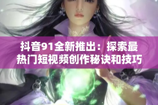 抖音91全新推出：探索最热门短视频创作秘诀和技巧