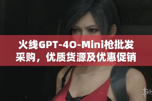 火线GPT-4O-Mini枪批发采购，优质货源及优惠促销价格揭秘