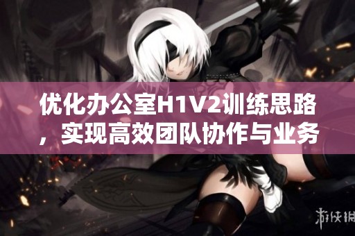 优化办公室H1V2训练思路，实现高效团队协作与业务提升