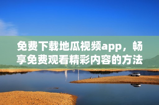 免费下载地瓜视频app，畅享免费观看精彩内容的方法解析