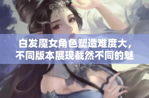 白发魔女角色塑造难度大，不同版本展现截然不同的魅力