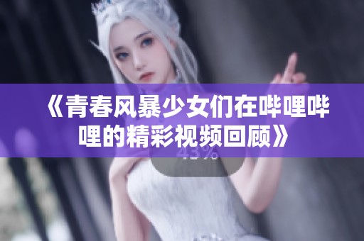 《青春风暴少女们在哔哩哔哩的精彩视频回顾》