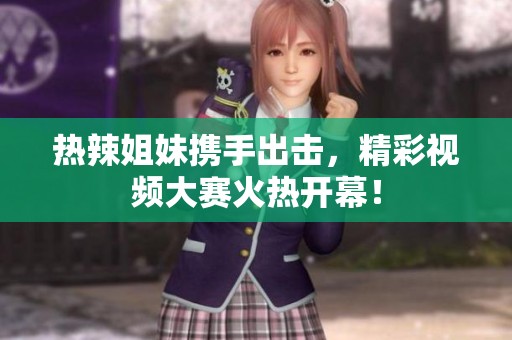 热辣姐妹携手出击，精彩视频大赛火热开幕！