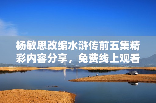 杨敏思改编水浒传前五集精彩内容分享，免费线上观看指南