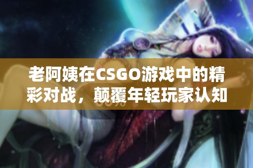 老阿姨在CSGO游戏中的精彩对战，颠覆年轻玩家认知