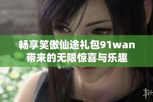 畅享笑傲仙途礼包91wan带来的无限惊喜与乐趣