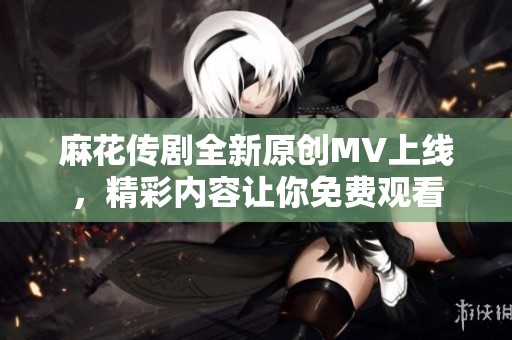 麻花传剧全新原创MV上线，精彩内容让你免费观看