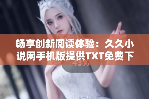 畅享创新阅读体验：久久小说网手机版提供TXT免费下载服务