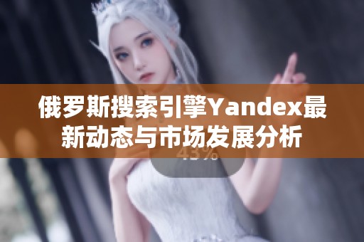 俄罗斯搜索引擎Yandex最新动态与市场发展分析