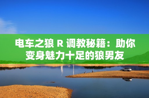 电车之狼 R 调教秘籍：助你变身魅力十足的狼男友