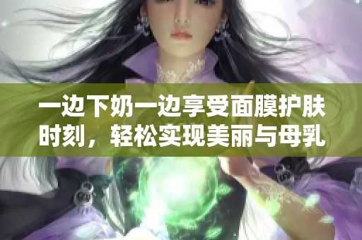 一边下奶一边享受面膜护肤时刻，轻松实现美丽与母乳双丰收