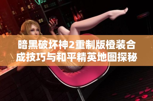 暗黑破坏神2重制版橙装合成技巧与和平精英地图探秘