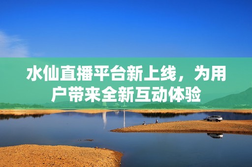 水仙直播平台新上线，为用户带来全新互动体验