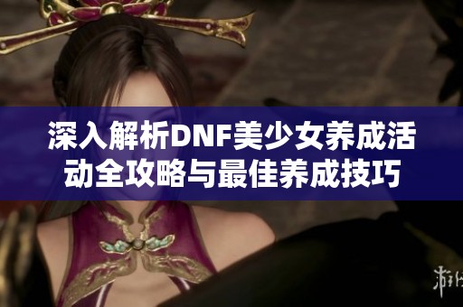 深入解析DNF美少女养成活动全攻略与最佳养成技巧