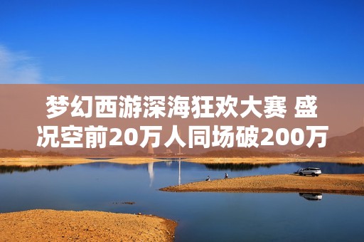 梦幻西游深海狂欢大赛 盛况空前20万人同场破200万收益