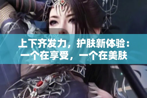 上下齐发力，护肤新体验：一个在享受，一个在美肤