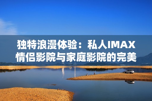 独特浪漫体验：私人IMAX情侣影院与家庭影院的完美结合