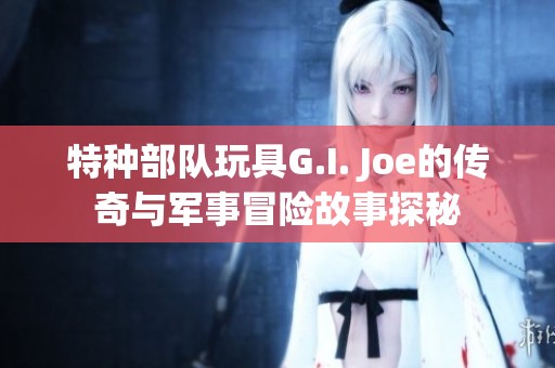 特种部队玩具G.I. Joe的传奇与军事冒险故事探秘