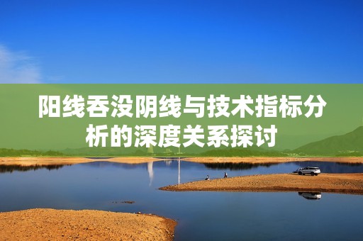 阳线吞没阴线与技术指标分析的深度关系探讨