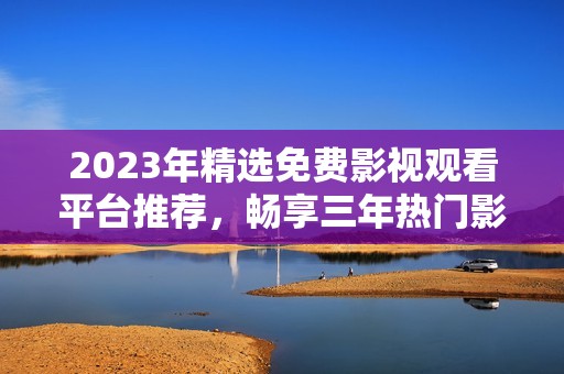 2023年精选免费影视观看平台推荐，畅享三年热门影片