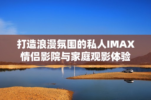 打造浪漫氛围的私人IMAX情侣影院与家庭观影体验