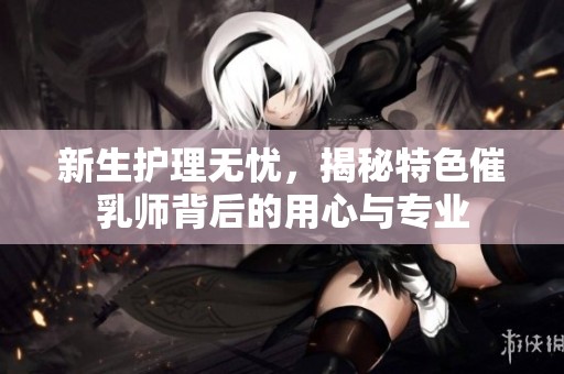 新生护理无忧，揭秘特色催乳师背后的用心与专业