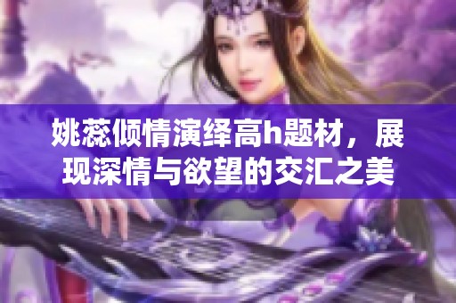 姚蕊倾情演绎高h题材，展现深情与欲望的交汇之美