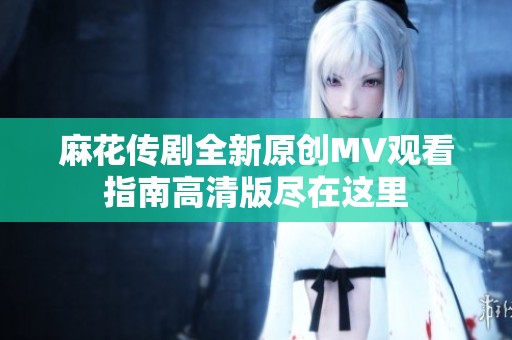 麻花传剧全新原创MV观看指南高清版尽在这里