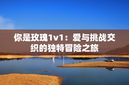 你是玫瑰1v1：爱与挑战交织的独特冒险之旅