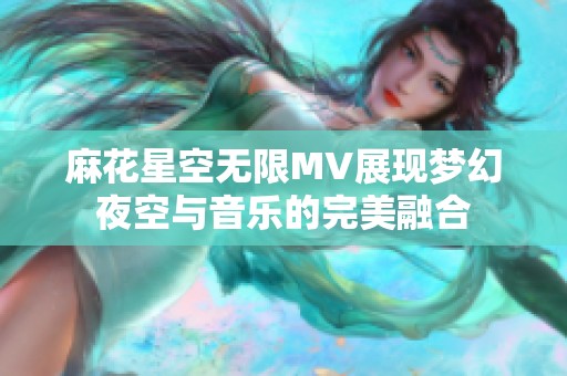 麻花星空无限MV展现梦幻夜空与音乐的完美融合