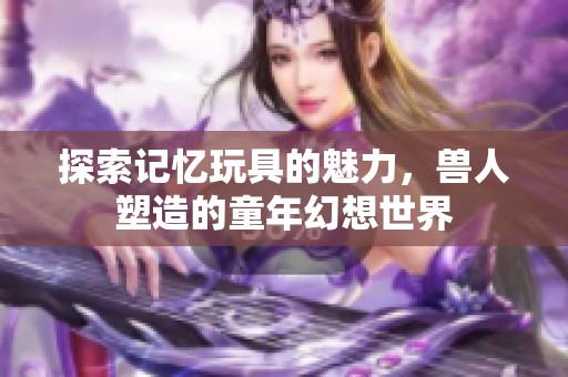 探索记忆玩具的魅力，兽人塑造的童年幻想世界