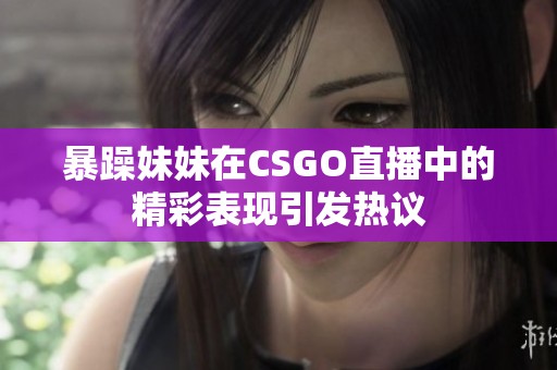 暴躁妹妹在CSGO直播中的精彩表现引发热议