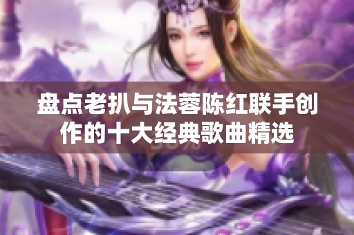 盘点老扒与法蓉陈红联手创作的十大经典歌曲精选