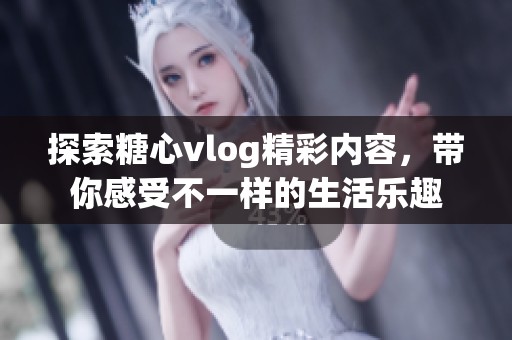 探索糖心vlog精彩内容，带你感受不一样的生活乐趣