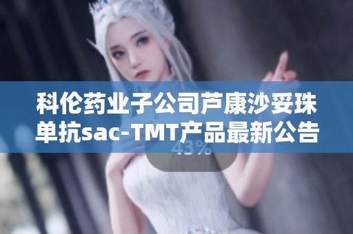 科伦药业子公司芦康沙妥珠单抗sac-TMT产品最新公告解析