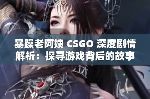 暴躁老阿姨 CSGO 深度剧情解析：探寻游戏背后的故事与角色