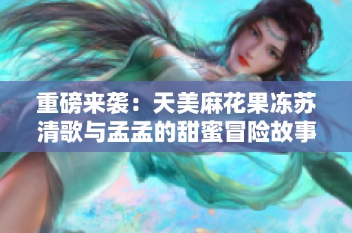 重磅来袭：天美麻花果冻苏清歌与孟孟的甜蜜冒险故事