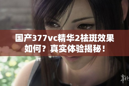 国产377vc精华2祛斑效果如何？真实体验揭秘！