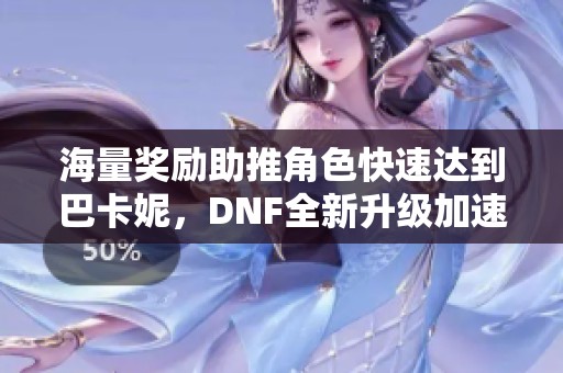 海量奖励助推角色快速达到巴卡妮，DNF全新升级加速活动启动