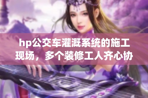 hp公交车灌溉系统的施工现场，多个装修工人齐心协力奋战