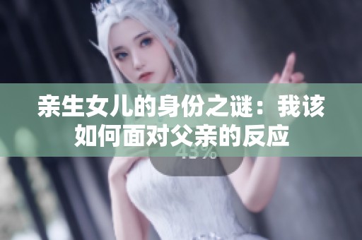 亲生女儿的身份之谜：我该如何面对父亲的反应