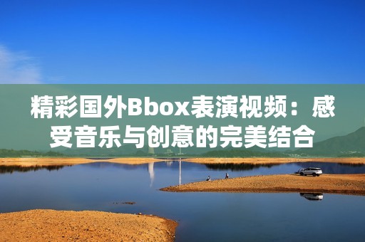 精彩国外Bbox表演视频：感受音乐与创意的完美结合