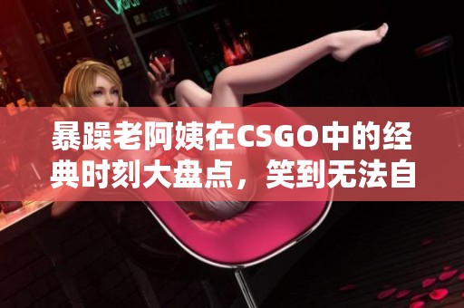 暴躁老阿姨在CSGO中的经典时刻大盘点，笑到无法自拔